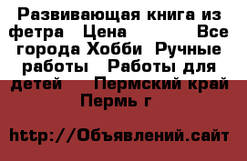 Развивающая книга из фетра › Цена ­ 7 000 - Все города Хобби. Ручные работы » Работы для детей   . Пермский край,Пермь г.